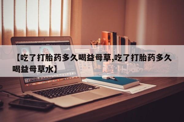 购买米非司酮片的联系方式【吃了打胎药多久喝益母草,吃了打胎药多久喝益母草水】