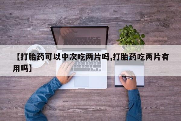 购买米非司酮片的联系方式【打胎药可以中次吃两片吗,打胎药吃两片有用吗】