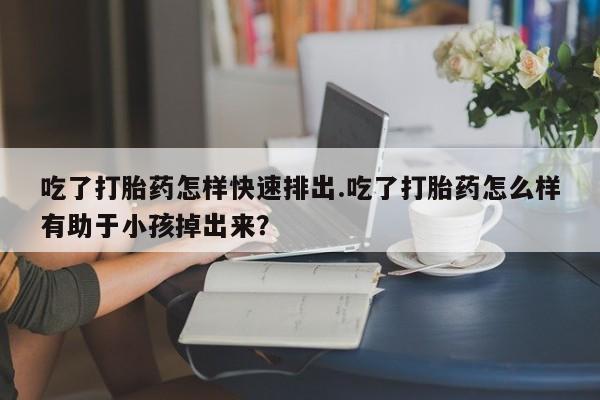 购买米非司酮片的联系方式吃了打胎药怎样快速排出.吃了打胎药怎么样有助于小孩掉出来？