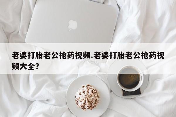 购买米非司酮片的联系方式老婆打胎老公抢药视频.老婆打胎老公抢药视频大全？