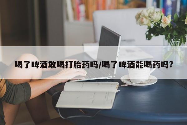 购买米非司酮片的联系方式喝了啤酒敢喝打胎药吗/喝了啤酒能喝药吗?
