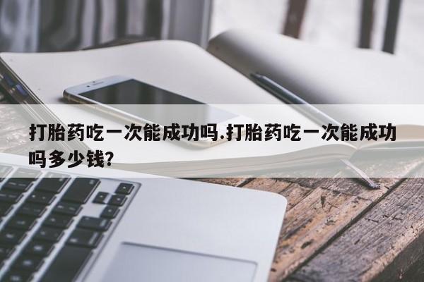 购买米非司酮片的联系方式打胎药吃一次能成功吗.打胎药吃一次能成功吗多少钱？
