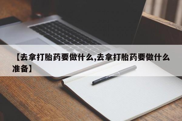 购买米非司酮片的联系方式【去拿打胎药要做什么,去拿打胎药要做什么准备】