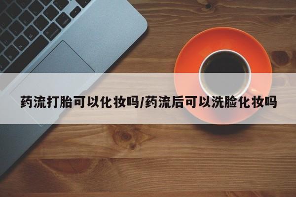 购买米非司酮片的联系方式药流打胎可以化妆吗/药流后可以洗脸化妆吗