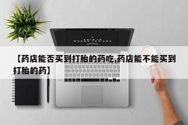 购买米非司酮片的联系方式【药店能否买到打胎的药吃,药店能不能买到打胎的药】