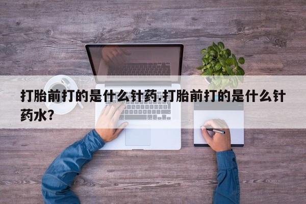 购买米非司酮片的联系方式打胎前打的是什么针药.打胎前打的是什么针药水？