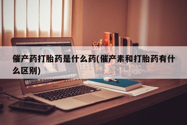 购买米非司酮片的联系方式催产药打胎药是什么药(催产素和打胎药有什么区别)