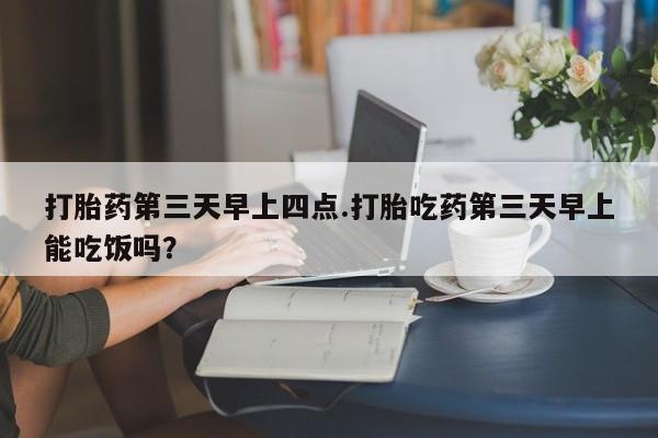 购买米非司酮片的联系方式打胎药第三天早上四点.打胎吃药第三天早上能吃饭吗？