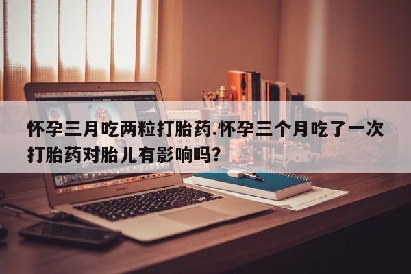 购买米非司酮片的联系方式怀孕三月吃两粒打胎药.怀孕三个月吃了一次打胎药对胎儿有影响吗？