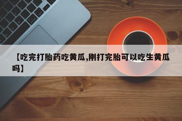 购买米非司酮片的联系方式【吃完打胎药吃黄瓜,刚打完胎可以吃生黄瓜吗】