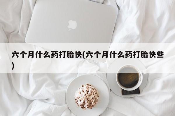 购买米非司酮片的联系方式六个月什么药打胎快(六个月什么药打胎快些)