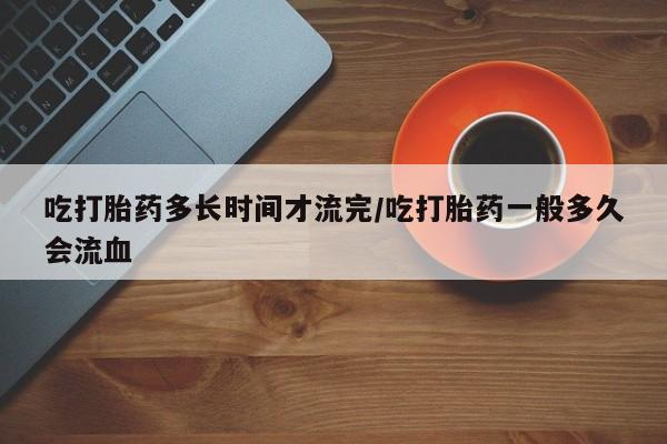 购买米非司酮片的联系方式吃打胎药多长时间才流完/吃打胎药一般多久会流血