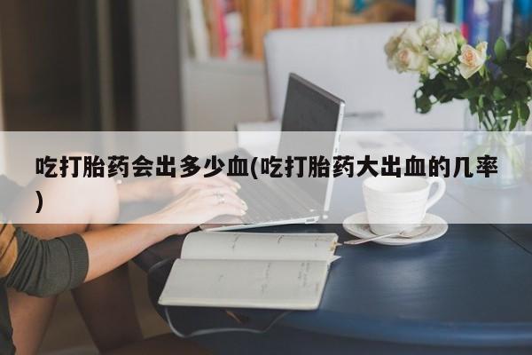 购买米非司酮片的联系方式吃打胎药会出多少血(吃打胎药大出血的几率)