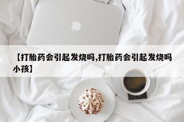 购买米非司酮片的联系方式【打胎药会引起发烧吗,打胎药会引起发烧吗小孩】