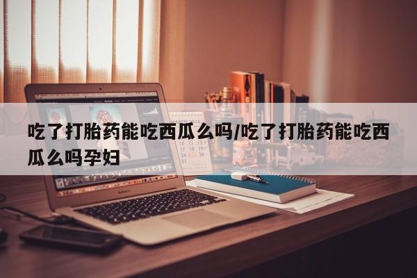 购买米非司酮片的联系方式吃了打胎药能吃西瓜么吗/吃了打胎药能吃西瓜么吗孕妇