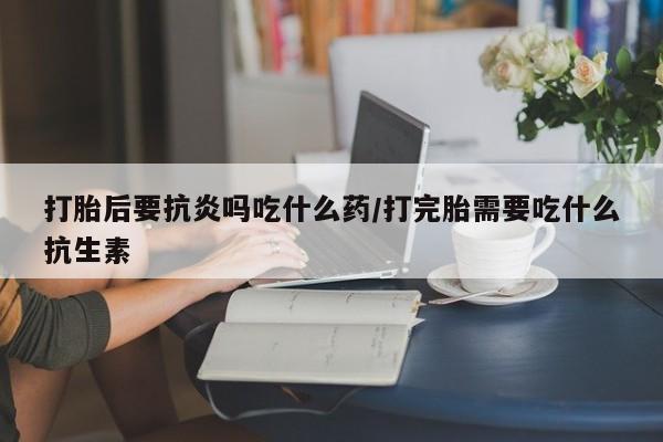 购买米非司酮片的联系方式打胎后要抗炎吗吃什么药/打完胎需要吃什么抗生素