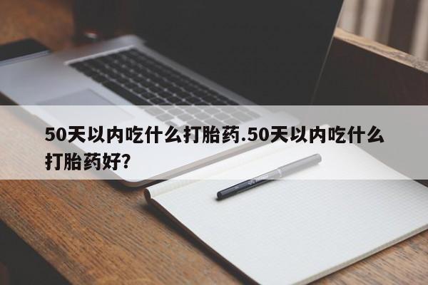 购买米非司酮片的联系方式50天以内吃什么打胎药.50天以内吃什么打胎药好？