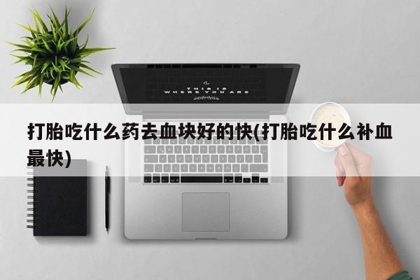 购买米非司酮片的联系方式打胎吃什么药去血块好的快(打胎吃什么补血最快)