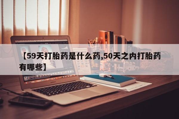 购买米非司酮片的联系方式【59天打胎药是什么药,50天之内打胎药有哪些】