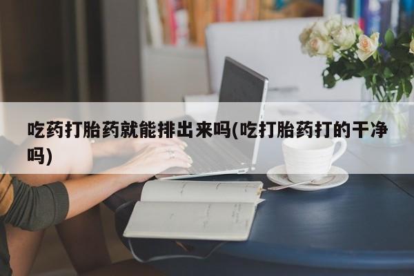 购买米非司酮片的联系方式吃药打胎药就能排出来吗(吃打胎药打的干净吗)