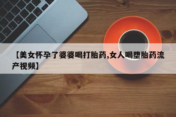 购买米非司酮片的联系方式【美女怀孕了婆婆喝打胎药,女人喝堕胎药流产视频】
