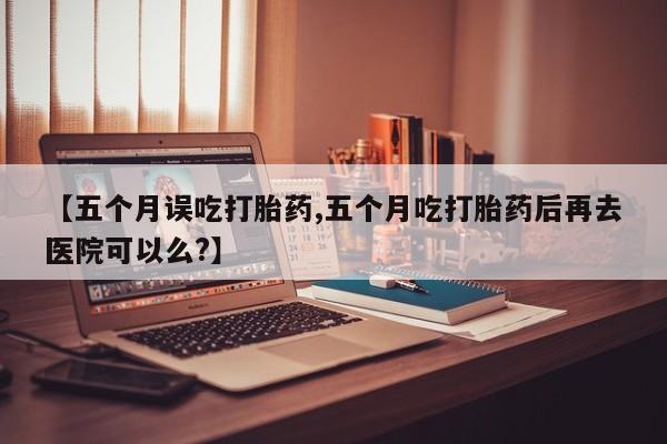 购买米非司酮片的联系方式【五个月误吃打胎药,五个月吃打胎药后再去医院可以么?】