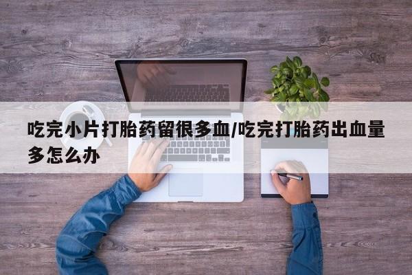 购买米非司酮片的联系方式吃完小片打胎药留很多血/吃完打胎药出血量多怎么办