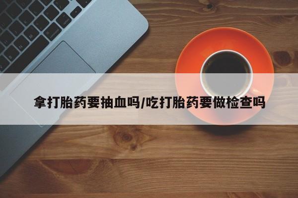 购买米非司酮片的联系方式拿打胎药要抽血吗/吃打胎药要做检查吗