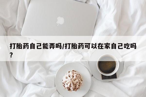 购买米非司酮片的联系方式打胎药自己能弄吗/打胎药可以在家自己吃吗?
