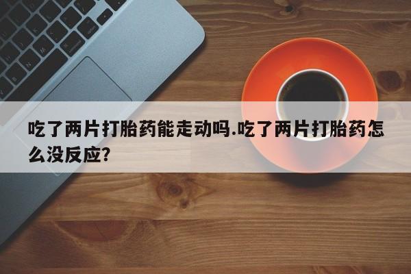 购买米非司酮片的联系方式吃了两片打胎药能走动吗.吃了两片打胎药怎么没反应？