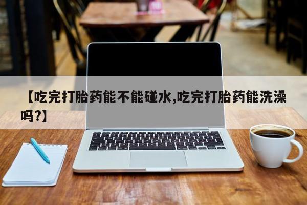 购买米非司酮片的联系方式【吃完打胎药能不能碰水,吃完打胎药能洗澡吗?】