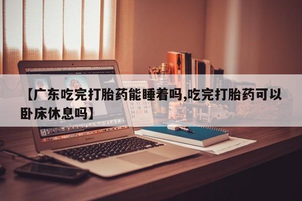 购买米非司酮片的联系方式【广东吃完打胎药能睡着吗,吃完打胎药可以卧床休息吗】