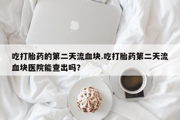 购买米非司酮片的联系方式吃打胎药的第二天流血块.吃打胎药第二天流血块医院能查出吗？