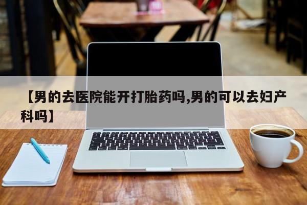 购买米非司酮片的联系方式【男的去医院能开打胎药吗,男的可以去妇产科吗】