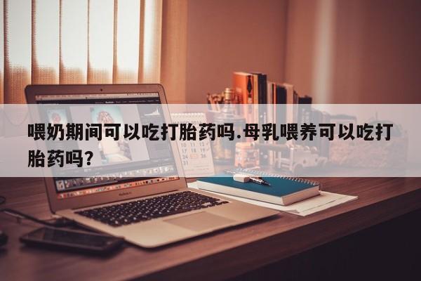 购买米非司酮片的联系方式喂奶期间可以吃打胎药吗.母乳喂养可以吃打胎药吗？