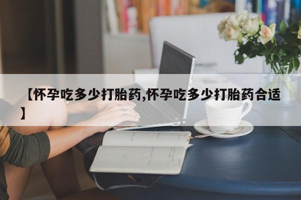 购买米非司酮片的联系方式【怀孕吃多少打胎药,怀孕吃多少打胎药合适】