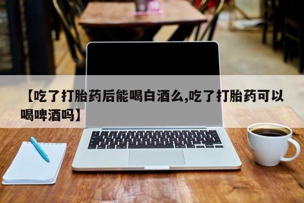 购买米非司酮片的联系方式【吃了打胎药后能喝白酒么,吃了打胎药可以喝啤酒吗】