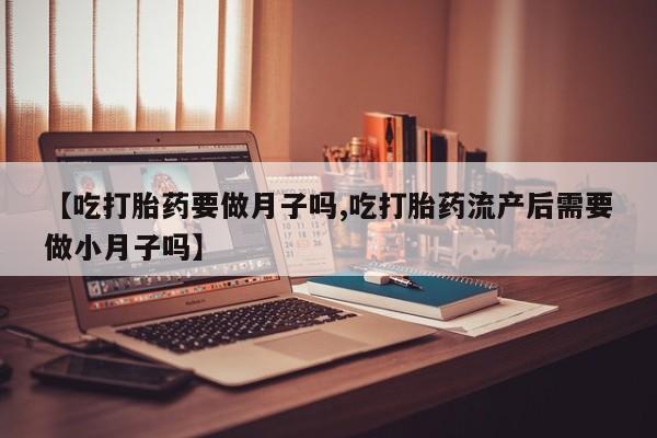 购买米非司酮片的联系方式【吃打胎药要做月子吗,吃打胎药流产后需要做小月子吗】