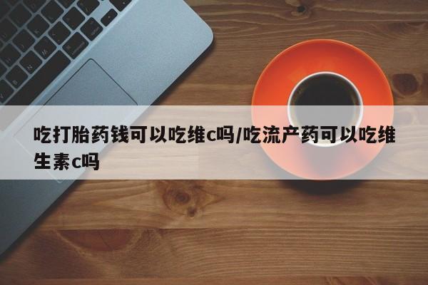 购买米非司酮片的联系方式吃打胎药钱可以吃维c吗/吃流产药可以吃维生素c吗