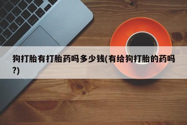 购买米非司酮片的联系方式狗打胎有打胎药吗多少钱(有给狗打胎的药吗?)
