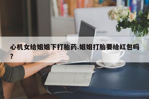 购买米非司酮片的联系方式心机女给姐姐下打胎药.姐姐打胎要给红包吗？