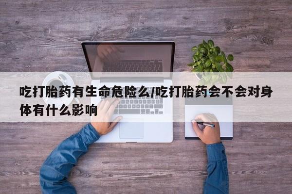 购买米非司酮片的联系方式吃打胎药有生命危险么/吃打胎药会不会对身体有什么影响