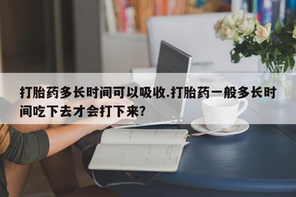 购买米非司酮片的联系方式打胎药多长时间可以吸收.打胎药一般多长时间吃下去才会打下来？